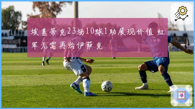 埃基蒂克23场10球1助展现价值 红军无需再购伊萨克