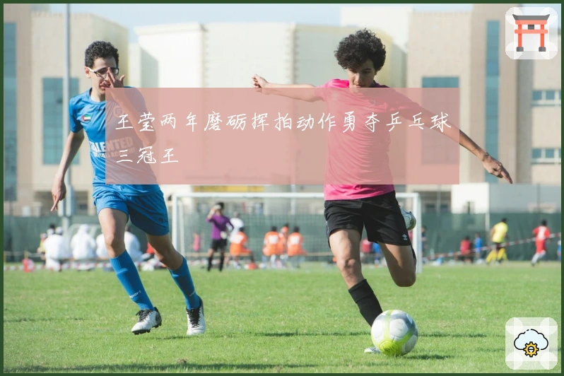 王莹两年磨砺挥拍动作勇夺乒乓球三冠王