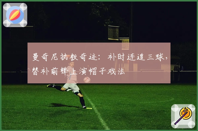 曼奇尼执教奇迹：补时连追三球，替补前锋上演帽子戏法