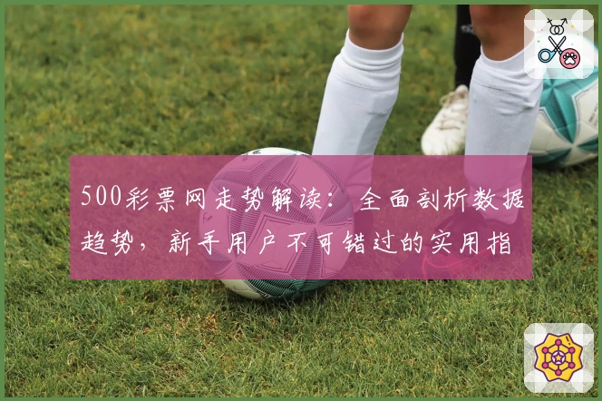 500彩票网走势解读：全面剖析数据趋势，新手用户不可错过的实用指南