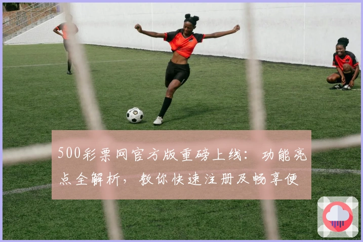500彩票网官方版重磅上线：功能亮点全解析，教你快速注册及畅享便捷服务体验
