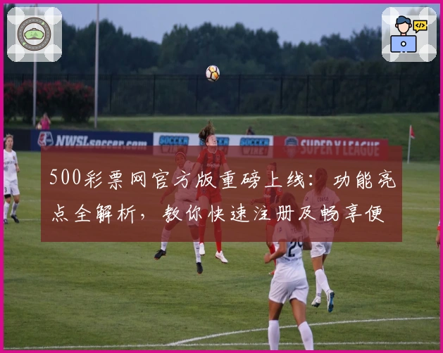 500彩票网官方版重磅上线：功能亮点全解析，教你快速注册及畅享便捷服务体验