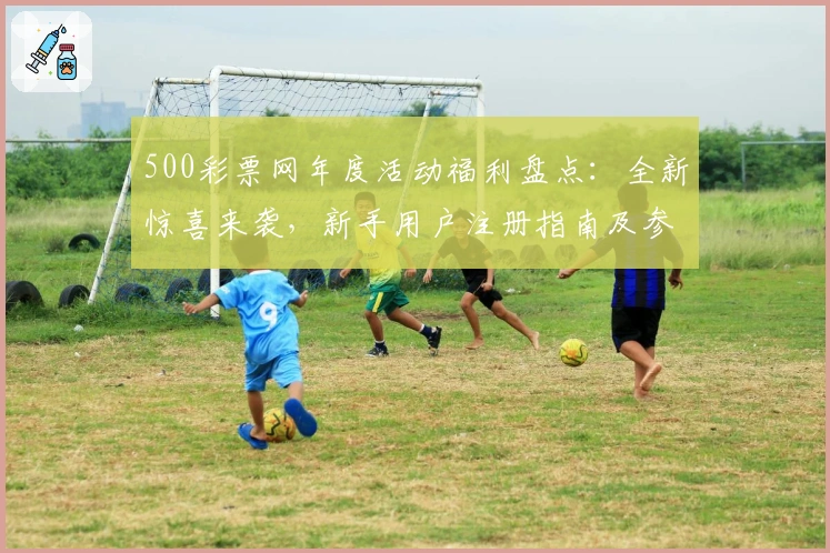 500彩票网年度活动福利盘点：全新惊喜来袭，新手用户注册指南及参与教程详解