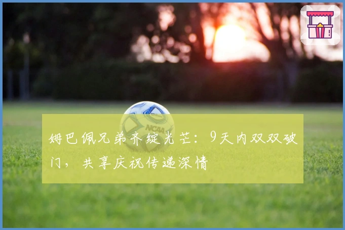 姆巴佩兄弟齐绽光芒：9天内双双破门，共享庆祝传递深情
