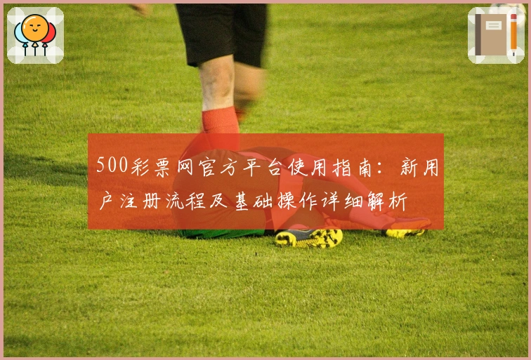 500彩票网官方平台使用指南：新用户注册流程及基础操作详细解析