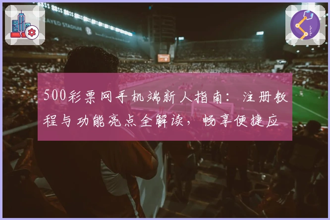 500彩票网手机端新人指南：注册教程与功能亮点全解读，畅享便捷应用体验