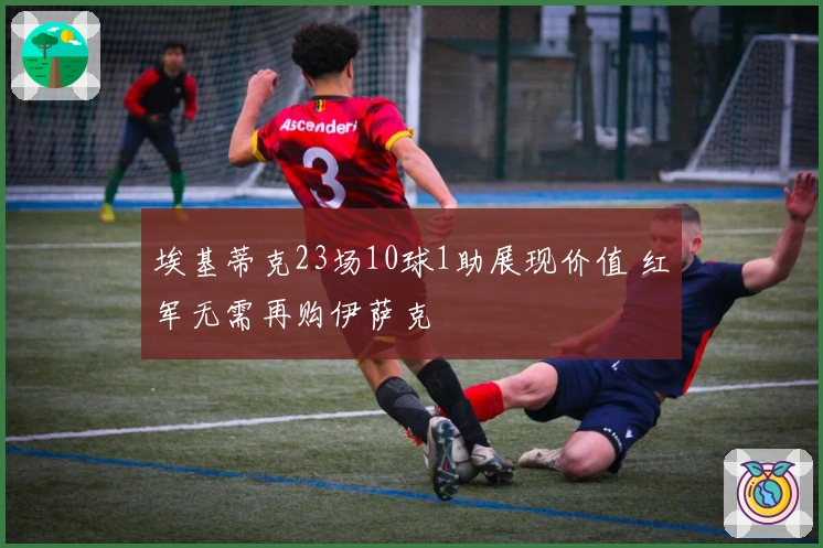 埃基蒂克23场10球1助展现价值 红军无需再购伊萨克