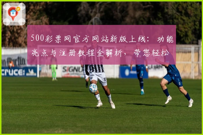 500彩票网官方网站新版上线：功能亮点与注册教程全解析，带您轻松掌握使用技巧