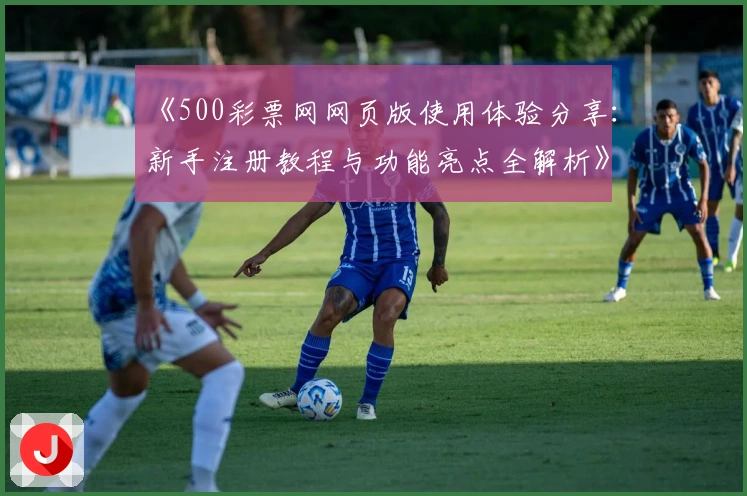 《500彩票网网页版使用体验分享：新手注册教程与功能亮点全解析》