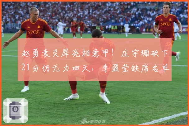 赵勇袁灵犀亮相意甲！庄宇珊砍下21分仍无力回天，李盈莹缺席名单