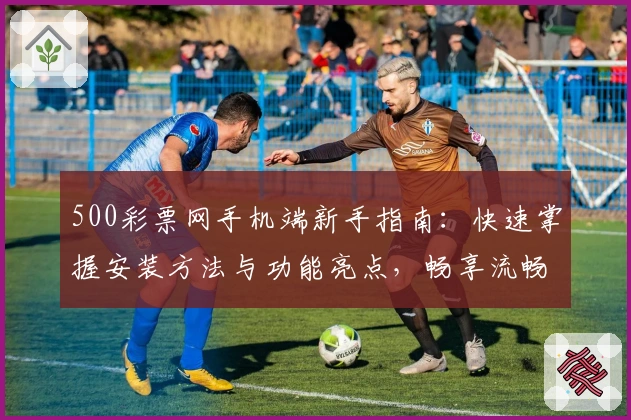 500彩票网手机端新手指南：快速掌握安装方法与功能亮点，畅享流畅使用体验