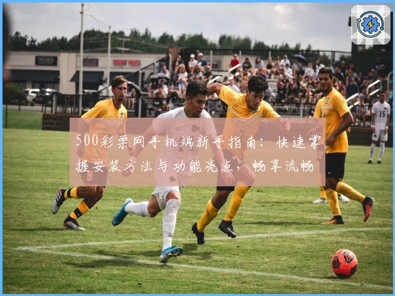 500彩票网手机端新手指南：快速掌握安装方法与功能亮点，畅享流畅使用体验