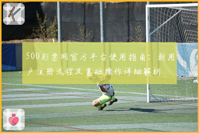500彩票网官方平台使用指南：新用户注册流程及基础操作详细解析