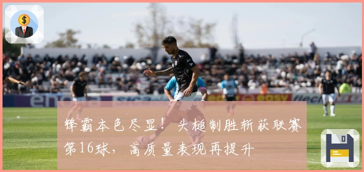 锋霸本色尽显！头槌制胜斩获联赛第16球，高质量表现再提升