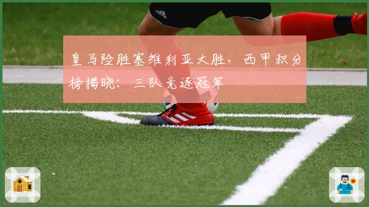 皇马险胜塞维利亚大胜，西甲积分榜揭晓：三队竞逐冠军