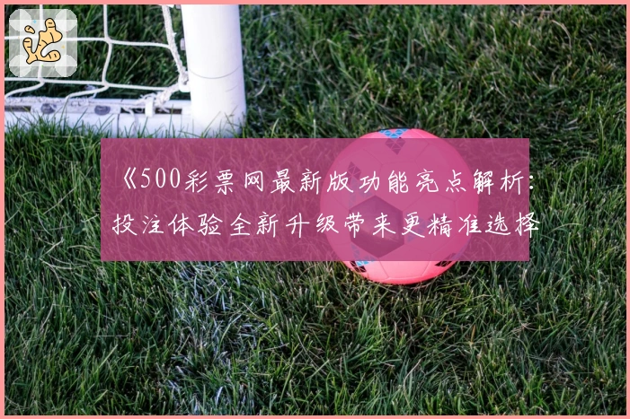 《500彩票网最新版功能亮点解析：投注体验全新升级带来更精准选择》